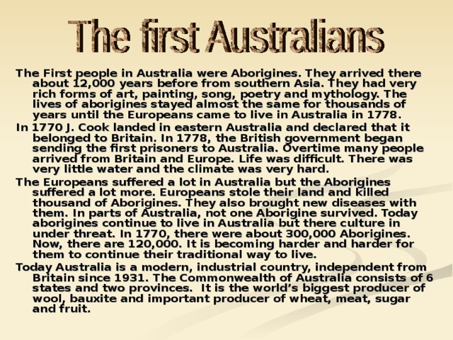 The First people in Australia were Aborigines. They arrived there about 12,000 years before from southern Asia. They had very rich forms of art, painting, song, poetry and mythology. The lives of aborigines stayed almost the same for thousands of years until the Europeans came to live in Australia in 1778. In 1770 J. Cook landed in eastern Australia and declared that it belonged to Britain. In 1778, the British government began sending the first prisoners to Australia. Overtime many people arrived from Britain and Europe. Life was difficult. There was very little water and the climate was very hard. The Europeans suffered a lot in Australia but the Aborigines suffered a lot more. Europeans stole their land and killed thousand of Aborigines. They also brought new diseases with them. In parts of Australia, not one Aborigine survived. Today aborigines continue to live in Australia but there culture in under threat. In 1770, there were about 300,000 Aborigines. Now, there are 120,000. It is becoming harder and harder for them to continue their traditional way to live. Today Australia is a modern, industrial country, independent from Britain since 1931. The Commonwealth of Australia consists of 6 states and two provinces. It is the world’s biggest producer of wool, bauxite and important producer of wheat, meat, sugar and fruit. 