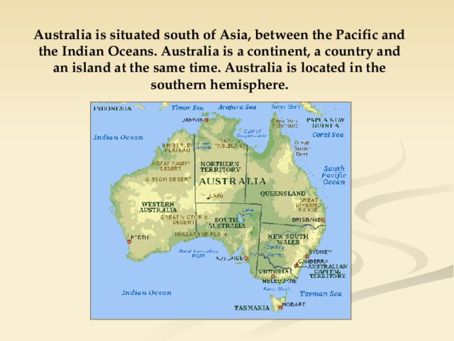 Australia is situated south of Asia, between the Pacific and the Indian Oceans. Australia is a continent, a country and an island at the same time. Australia is located in the southern hemisphere. 