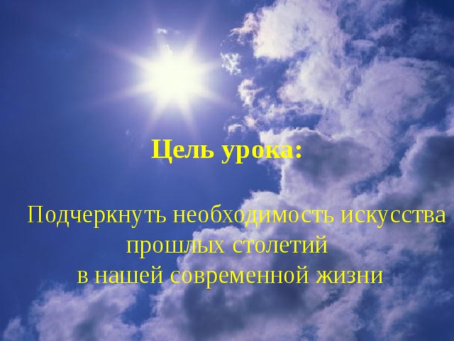 Цель урока:  Подчеркнуть необходимость искусства прошлых столетий  в нашей современной жизни 