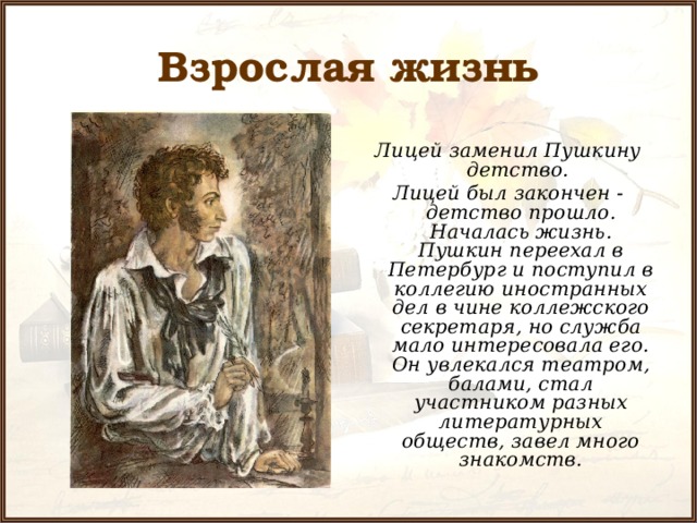 Взрослая жизнь Лицей заменил Пушкину детство. Лицей был закончен - детство прошло. Началась жизнь. Пушкин переехал в Петербург и поступил в коллегию иностранных дел в чине коллежского секретаря, но служба мало интересовала его. Он увлекался театром, балами, стал участником разных литературных обществ, завел много знакомств. 