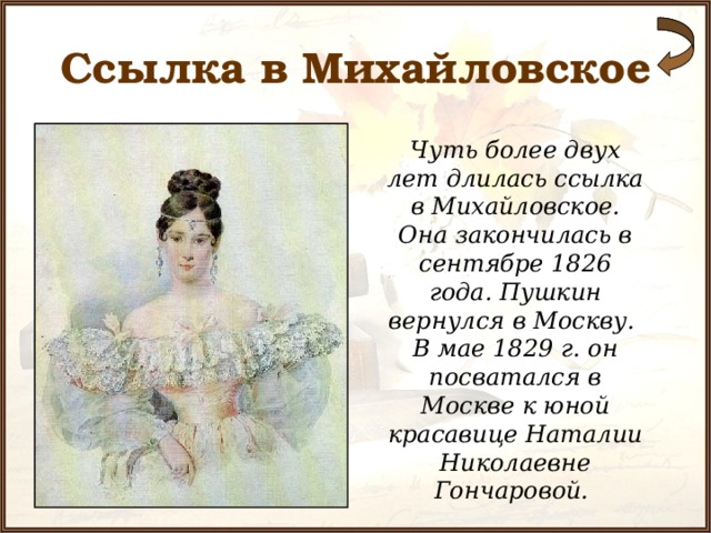 Ссылка в Михайловское Чуть более двух лет длилась ссылка в Михайловское. Она закончилась в сентябре 1826 года. Пушкин вернулся в Москву. В мае 1829 г. он посватался в Москве к юной красавице Наталии Николаевне Гончаровой.  