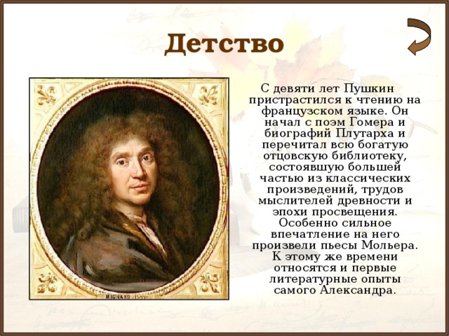 Детство С девяти лет Пушкин пристрастился к чтению на французском языке. Он начал с поэм Гомера и биографий Плутарха и перечитал всю богатую отцовскую библиотеку, состоявшую большей частью из классических произведений, трудов мыслителей древности и эпохи просвещения. Особенно сильное впечатление на него произвели пьесы Мольера. К этому же времени относятся и первые литературные опыты самого Александра. 