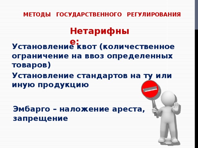 МЕТОДЫ ГОСУДАРСТВЕННОГО РЕГУЛИРОВАНИЯ Нетарифные: Установление квот (количественное ограничение на ввоз определенных товаров) Установление стандартов на ту или иную продукцию Эмбарго – наложение ареста, запрещение 
