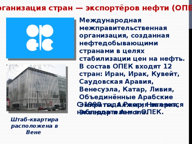 Организация стран — экспортёров нефти (ОПЕК) Международная межправительственная организация, созданная нефтедобывающими странами в целях стабилизации цен на нефть. В состав ОПЕК входят 12 стран: Иран, Ирак, Кувейт, Саудовская Аравия, Венесуэла, Катар, Ливия, Объединённые Арабские Эмираты, Алжир, Нигерия, Эквадор и Ангола . С 1998 года Россия является наблюдателем в ОПЕК. Штаб-квартира расположена в Вене  