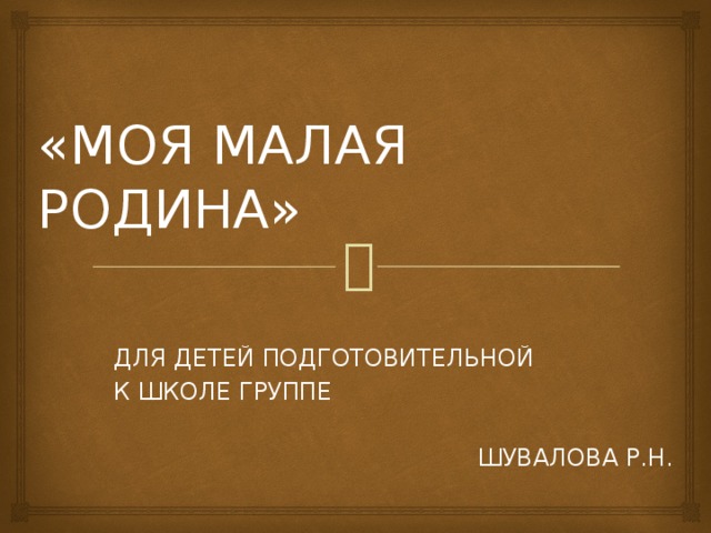  «МОЯ МАЛАЯ РОДИНА» ДЛЯ ДЕТЕЙ ПОДГОТОВИТЕЛЬНОЙ К ШКОЛЕ ГРУППЕ ШУВАЛОВА Р.Н. 