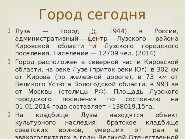 Город сегодня Луза — город (с 1944) в России, административный центр Лузского района Кировской области и Лузского городского поселения. Население — 12709 чел. (2014). Город расположен в северной части Кировской области, на реке Лузе (приток реки Юг), в 302 км от Кирова (по железной дороге), в 73 км от Великого Устюга Вологодской области, в 993 кв от Москвы (столицы РФ). Площадь Лузского городского поселения по состоянию на 01.01.2014 года составляет - 138019,15га. На кладбище Лузы находятся объект культурного наследия: братское кладбище советских воинов, умерших от ран в эвакогоспиталях в годы Великой Отечественной Войны 1941—1945 гг. — памятник истории регионального значения. 
