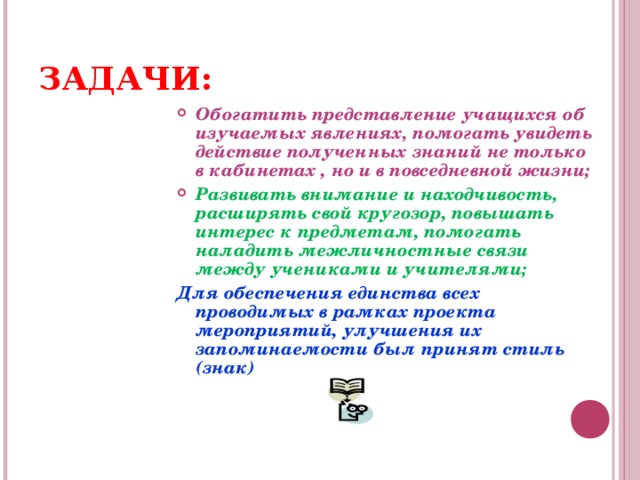 ЗАДАЧИ: Обогатить представление учащихся об изучаемых явлениях, помогать увидеть действие полученных знаний не только в кабинетах , но и в повседневной жизни; Развивать внимание и находчивость, расширять свой кругозор, повышать интерес к предметам, помогать наладить межличностные связи между учениками и учителями; Для обеспечения единства всех проводимых в рамках проекта мероприятий, улучшения их запоминаемости был принят стиль (знак)  