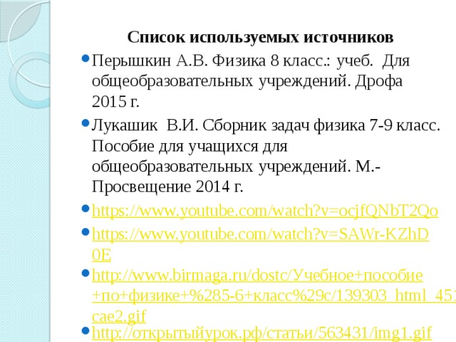 Список используемых источников Перышкин А.В. Физика 8 класс.: учеб. Для общеобразовательных учреждений. Дрофа 2015 г. Лукашик В.И. Сборник задач физика 7-9 класс. Пособие для учащихся для общеобразовательных учреждений. М.-Просвещение 2014 г. https ://www.youtube.com/watch?v=ocjfQNbT2Qo https://www.youtube.com/watch?v=SAWr-KZhD0E http://www.birmaga.ru/dostc/Учебное+пособие+по+физике+%285-6+класс%29c/139303_html_451cae2.gif http://открытыйурок.рф/статьи/563431/img1.gif 