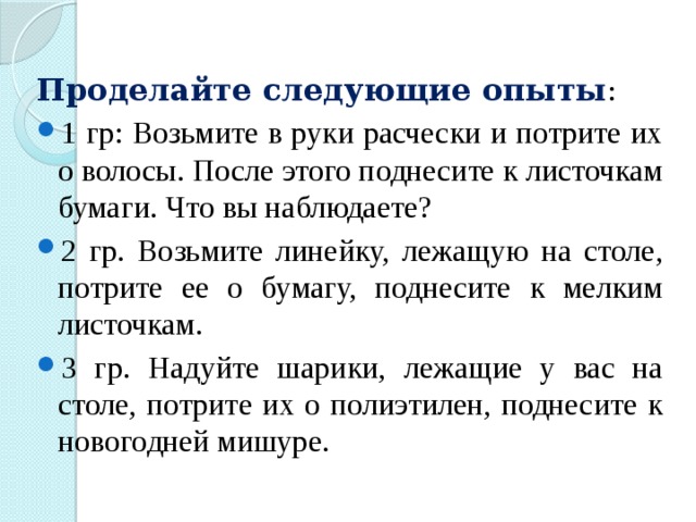 Проделайте следующие опыты : 1 гр: Возьмите в руки расчески и потрите их о волосы. После этого поднесите к листочкам бумаги. Что вы наблюдаете? 2 гр. Возьмите линейку, лежащую на столе, потрите ее о бумагу, поднесите к мелким листочкам. 3 гр. Надуйте шарики, лежащие у вас на столе, потрите их о полиэтилен, поднесите к новогодней мишуре. 