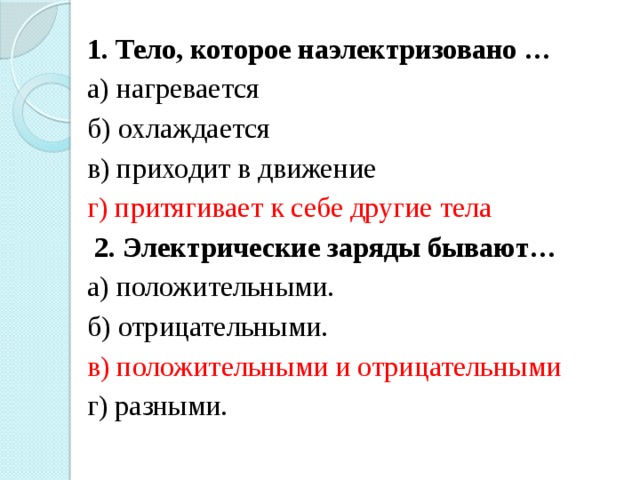 1. Тело, которое наэлектризовано … а) нагревается б) охлаждается в) приходит в движение г) притягивает к себе другие тела   2. Электрические заряды бывают… а) положительными. б) отрицательными. в) положительными и отрицательными г) разными. 