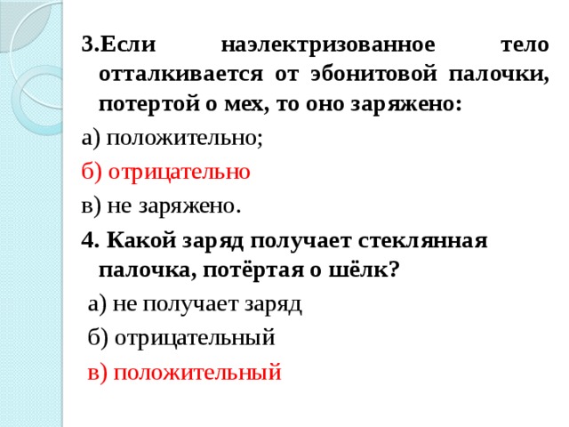 3.Если наэлектризованное тело отталкивается от эбонитовой палочки, потертой о мех, то оно заряжено: а) положительно; б) отрицательно в) не заряжено. 4. Какой заряд получает стеклянная палочка, потёртая о шёлк?  а) не получает заряд  б) отрицательный  в) положительный 