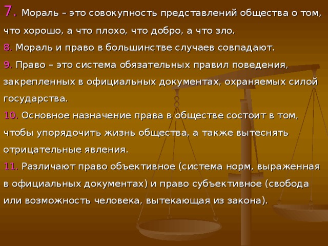 7. Мораль – это совокупность представлений общества о том, что хорошо, а что плохо, что добро, а что зло. 8. Мораль и право в большинстве случаев совпадают. 9. Право – это система обязательных правил поведения, закрепленных в официальных документах, охраняемых силой государства. 10. Основное назначение права в обществе состоит в том, чтобы упорядочить жизнь общества, а также вытеснять отрицательные явления. 11. Различают право объективное (система норм, выраженная в официальных документах) и право субъективное (свобода или возможность человека, вытекающая из закона). 