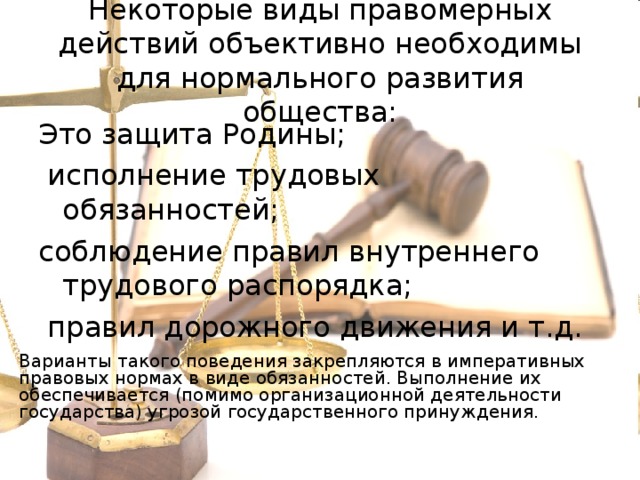 Некоторые виды правомерных действий объективно необходимы для нормального развития общества: Это защита Родины;  исполнение трудовых обязанностей; соблюдение правил внутреннего трудового распорядка;  правил дорожного движения и т.д. Варианты такого поведения закрепляются в императивных правовых нормах в виде обязанностей. Выполнение их обеспечивается (помимо организационной деятельности государства) угрозой государственного принуждения.  
