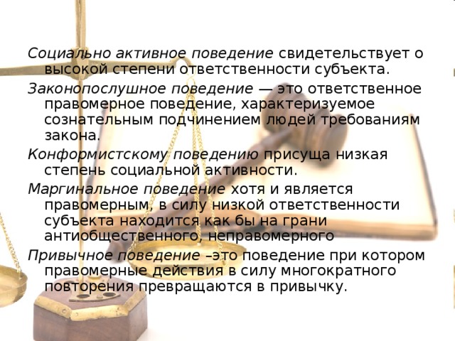 Социально активное поведение свидетельствует о высокой степени ответственности субъекта. Законопослушное поведение — это ответственное правомерное поведение, характеризуемое сознательным подчинением людей требованиям закона. Конформистскому поведению присуща низкая степень социальной активности. Маргинальное поведение хотя и является правомерным, в силу низкой ответственности субъекта находится как бы на грани антиобщественного, неправомерного Привычное поведение –это поведение при котором правомерные действия в силу многократного повторения превращаются в привычку. 