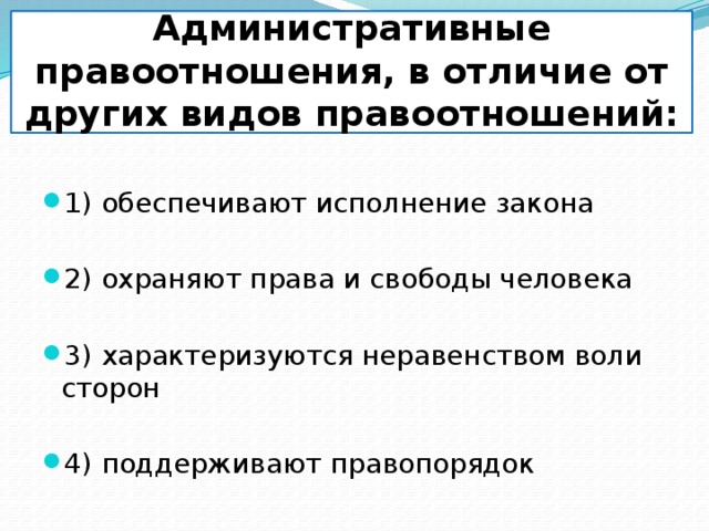         Административные правоотношения, в отличие от других видов правоотношений: 1) обеспечивают исполнение закона 2) охраняют права и свободы человека 3) характеризуются неравенством воли сторон 4) поддерживают правопорядок 