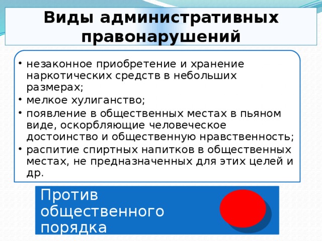 Виды административных правонарушений незаконное приобретение и хранение наркотических средств в небольших размерах; мелкое хулиганство; появление в общественных местах в пьяном виде, оскорбляющие человеческое достоинство и общественную нравственность; распитие спиртных напитков в общественных местах, не предназначенных для этих целей и др. незаконное приобретение и хранение наркотических средств в небольших размерах; мелкое хулиганство; появление в общественных местах в пьяном виде, оскорбляющие человеческое достоинство и общественную нравственность; распитие спиртных напитков в общественных местах, не предназначенных для этих целей и др. Против общественного порядка 