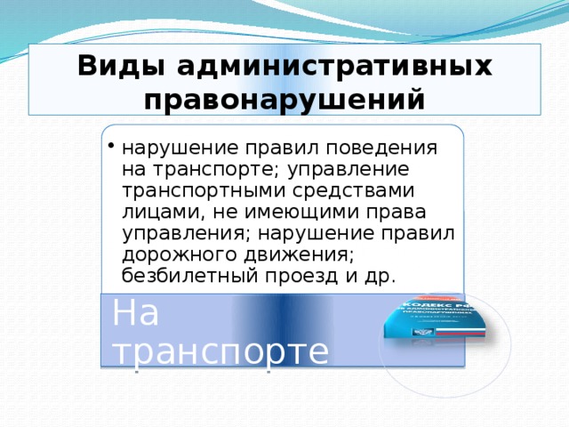 Виды административных правонарушений нарушение правил поведения на транспорте; управление транспортными средствами лицами, не имеющими права управления; нарушение правил дорожного движения; безбилетный проезд и др. нарушение правил поведения на транспорте; управление транспортными средствами лицами, не имеющими права управления; нарушение правил дорожного движения; безбилетный проезд и др. На транспорте 