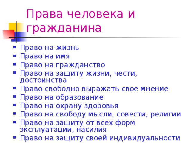 Права человека и гражданина Право на жизнь Право на имя Право на гражданство Право на защиту жизни, чести, достоинства Право свободно выражать свое мнение Право на образование Право на охрану здоровья Право на свободу мысли, совести, религии Право на защиту от всех форм эксплуатации, насилия Право на защиту своей индивидуальности 