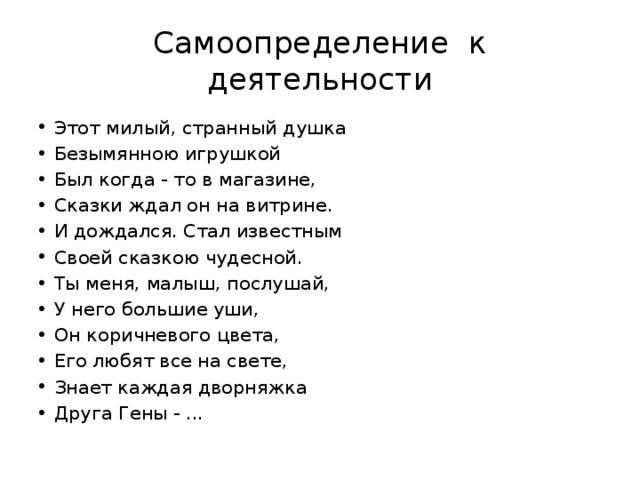Самоопределение к деятельности Этот милый, странный душка Безымянною игрушкой Был когда - то в магазине, Сказки ждал он на витрине. И дождался. Стал известным Своей сказкою чудесной. Ты меня, малыш, послушай, У него большие уши, Он коричневого цвета, Его любят все на свете, Знает каждая дворняжка Друга Гены - ... 