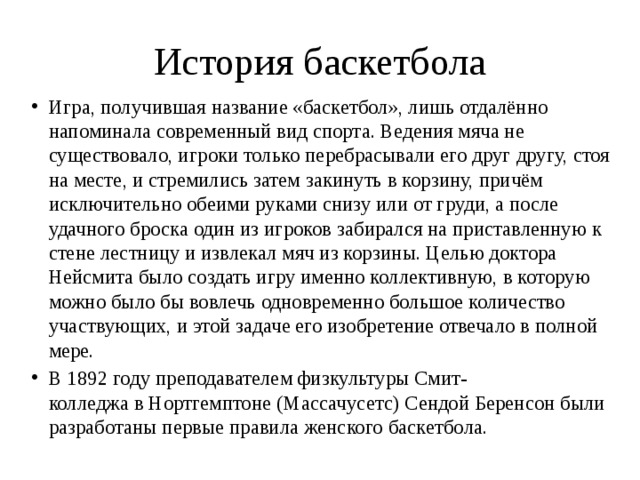 История баскетбола Игра, получившая название «баскетбол», лишь отдалённо напоминала современный вид спорта. Ведения мяча не существовало, игроки только перебрасывали его друг другу, стоя на месте, и стремились затем закинуть в корзину, причём исключительно обеими руками снизу или от груди, а после удачного броска один из игроков забирался на приставленную к стене лестницу и извлекал мяч из корзины. Целью доктора Нейсмита было создать игру именно коллективную, в которую можно было бы вовлечь одновременно большое количество участвующих, и этой задаче его изобретение отвечало в полной мере. В 1892 году преподавателем физкультуры Смит-колледжа в Нортгемптоне (Массачусетс) Сендой Беренсон были разработаны первые правила женского баскетбола. 
