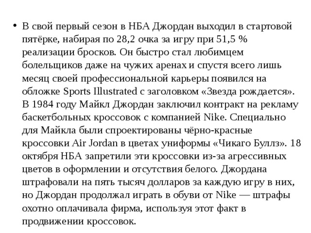 В свой первый сезон в НБА Джордан выходил в стартовой пятёрке, набирая по 28,2 очка за игру при 51,5 % реализации бросков. Он быстро стал любимцем болельщиков даже на чужих аренах  и спустя всего лишь месяц своей профессиональной карьеры появился на обложке Sports Illustrated с заголовком «Звезда рождается». В 1984 году Майкл Джордан заключил контракт на рекламу баскетбольных кроссовок с компанией Nike. Специально для Майкла были спроектированы чёрно-красные кроссовки Air Jordan в цветах униформы «Чикаго Буллз». 18 октября НБА запретили эти кроссовки из-за агрессивных цветов в оформлении и отсутствия белого. Джордана штрафовали на пять тысяч долларов за каждую игру в них, но Джордан продолжал играть в обуви от Nike — штрафы охотно оплачивала фирма, используя этот факт в продвижении кроссовок.  
