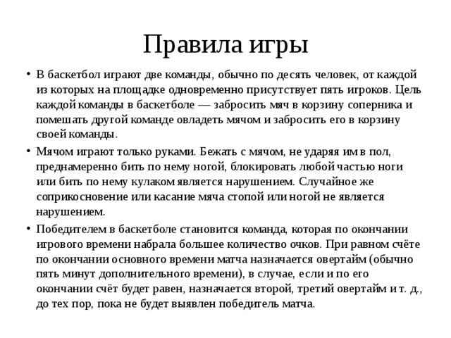 Правила игры В баскетбол играют две команды, обычно по десять человек, от каждой из которых на площадке одновременно присутствует пять игроков. Цель каждой команды в баскетболе — забросить мяч в корзину соперника и помешать другой команде овладеть мячом и забросить его в корзину своей команды. Мячом играют только руками. Бежать с мячом, не ударяя им в пол, преднамеренно бить по нему ногой, блокировать любой частью ноги или бить по нему кулаком является нарушением. Случайное же соприкосновение или касание мяча стопой или ногой не является нарушением. Победителем в баскетболе становится команда, которая по окончании игрового времени набрала большее количество очков. При равном счёте по окончании основного времени матча назначается овертайм (обычно пять минут дополнительного времени), в случае, если и по его окончании счёт будет равен, назначается второй, третий овертайм и т. д., до тех пор, пока не будет выявлен победитель матча. 