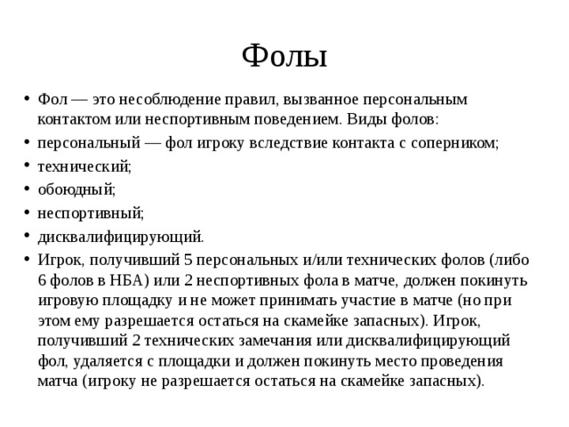 Фолы Фол — это несоблюдение правил, вызванное персональным контактом или неспортивным поведением. Виды фолов: персональный — фол игроку вследствие контакта с соперником; технический; обоюдный; неспортивный; дисквалифицирующий. Игрок, получивший 5 персональных и/или технических фолов (либо 6 фолов в НБА) или 2 неспортивных фола в матче, должен покинуть игровую площадку и не может принимать участие в матче (но при этом ему разрешается остаться на скамейке запасных). Игрок, получивший 2 технических замечания или дисквалифицирующий фол, удаляется с площадки и должен покинуть место проведения матча (игроку не разрешается остаться на скамейке запасных). 
