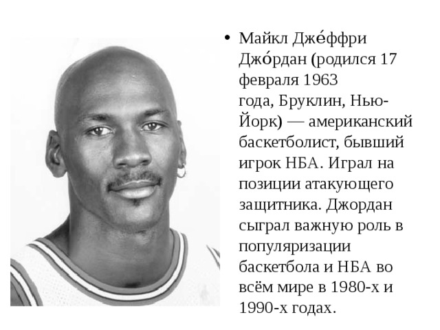 Майкл Дже́ффри Джо́рдан (родился 17 февраля 1963 года, Бруклин, Нью-Йорк) — американский баскетболист, бывший игрок НБА. Играл на позиции атакующего защитника. Джордан сыграл важную роль в популяризации баскетбола и НБА во всём мире в 1980-х и 1990-х годах. 