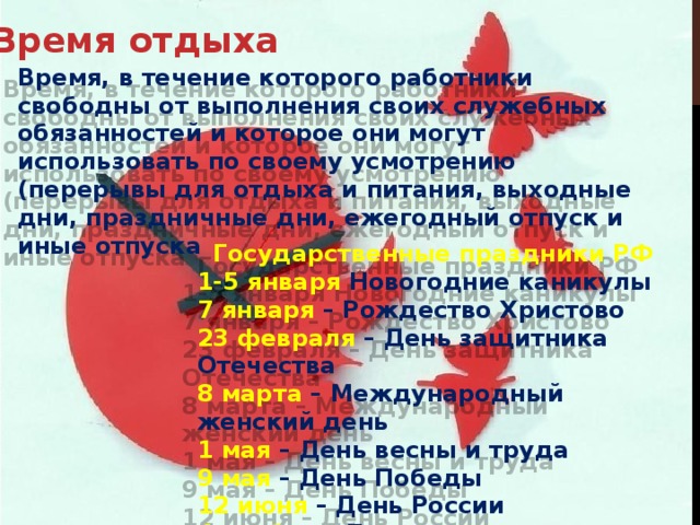 Время отдыха Время, в течение которого работники свободны от выполнения своих служебных обязанностей и которое они могут использовать по своему усмотрению (перерывы для отдыха и питания, выходные дни, праздничные дни, ежегодный отпуск и иные отпуска Государственные праздники РФ 1-5 января Новогодние каникулы 7 января – Рождество Христово 23 февраля – День защитника Отечества 8 марта – Международный женский день 1 мая – День весны и труда 9 мая – День Победы 12 июня – День России 4 ноября – День народного единства 