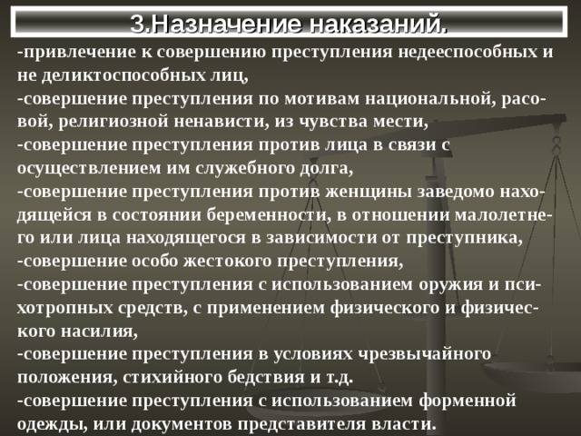 3.Назначение наказаний. -привлечение к совершению преступления недееспособных и не деликтоспособных лиц, -совершение преступления по мотивам национальной, расо-вой, религиозной ненависти, из чувства мести, -совершение преступления против лица в связи с осуществлением им служебного долга, -совершение преступления против женщины заведомо нахо-дящейся в состоянии беременности, в отношении малолетне-го или лица находящегося в зависимости от преступника, -совершение особо жестокого преступления, -совершение преступления с использованием оружия и пси-хотропных средств, с применением физического и физичес-кого насилия, -совершение преступления в условиях чрезвычайного положения, стихийного бедствия и т.д. -совершение преступления с использованием форменной одежды, или документов представителя власти. 
