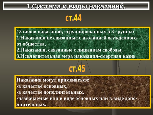 1.Система и виды наказаний. 13 видов наказаний, сгруппированных в 3 группы: 1.Наказания не связанные с изоляцией осужденного от общества, 2.Наказания, связанные с лишением свободы, 3.Исключительная мера наказания-смертная казнь Наказания могут применяться: -в качестве основных, -в качестве дополнительных, -назначаемые или в виде основных или в виде допо- лнительных. 