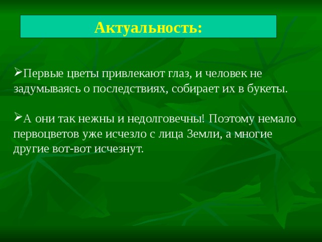 Актуальность: Первые цветы привлекают глаз, и человек не задумываясь о последствиях, собирает их в букеты. А они так нежны и недолговечны! Поэтому немало первоцветов уже исчезло с лица Земли, а многие другие вот-вот исчезнут. 