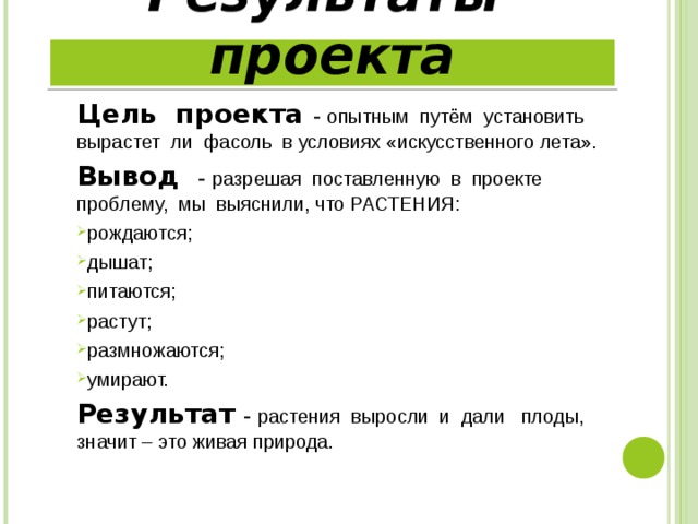 Результаты проекта Цель проекта - опытным путём установить вырастет ли фасоль в условиях «искусственного лета». Вывод - разрешая поставленную в проекте проблему, мы выяснили, что РАСТЕНИЯ: рождаются; дышат; питаются; растут; размножаются; умирают. Результат  - растения выросли и дали плоды, значит – это живая природа. 