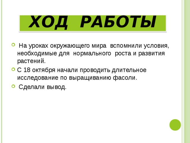 ХОД РАБОТЫ  На уроках окружающего мира вспомнили условия, необходимые для нормального роста и развития растений. С 18 октября начали проводить длительное исследование по выращиванию фасоли.  Сделали вывод. 