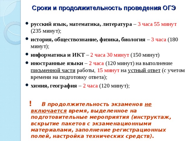 Сроки и продолжительность проведения ОГЭ русский язык, математика, литература – 3 часа 55 минут (235 минут); история, обществознание, физика, биология – 3 часа (180 минут); информатика и ИКТ – 2 часа 30 минут (150 минут) иностранные языки – 2 часа (120 минут) на выполнение письменной части работы, 15 минут на устный ответ (с учетом времени на подготовку ответа); химия, география – 2 часа (120 минут);   ! В продолжительность экзаменов не включается время, выделенное на подготовительные мероприятия (инструктаж, вскрытие пакетов с экзаменационными материалами, заполнение регистрационных полей, настройка технических средств). 