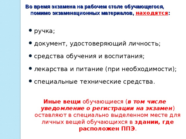 Во время экзамена на рабочем столе обучающегося, помимо экзаменационных материалов, находятся : ручка; документ, удостоверяющий личность; средства обучения и воспитания; лекарства и питание (при необходимости); специальные технические средства.   Иные вещи обучающиеся ( в том числе уведомление о регистрации на экзамен ) оставляют в специально выделенном месте для личных вещей обучающихся в здании, где расположен ППЭ .   