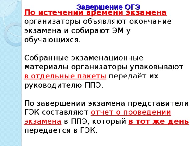 Завершение ОГЭ  По истечении времени экзамена  организаторы объявляют окончание экзамена и собирают ЭМ у обучающихся. Собранные экзаменационные материалы организаторы упаковывают в отдельные пакеты  передаёт их руководителю ППЭ. По завершении экзамена представители ГЭК составляют отчет о проведении экзамена в ППЭ, который в тот же день  передается в ГЭК. 
