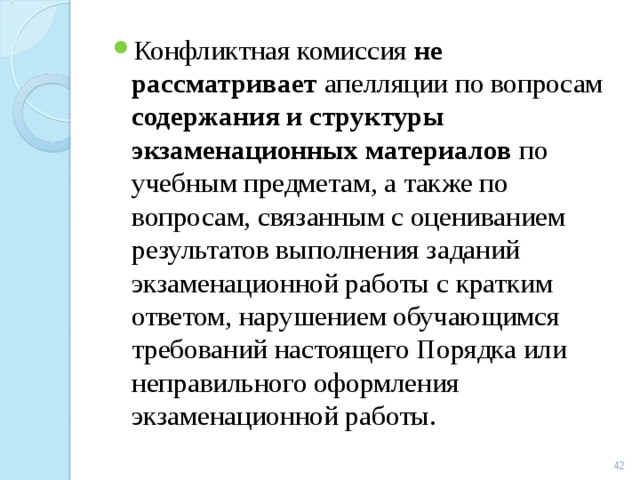 Конфликтная комиссия не рассматривает апелляции по вопросам содержания и структуры экзаменационных материалов по учебным предметам, а также по вопросам, связанным с оцениванием результатов выполнения заданий экзаменационной работы с кратким ответом, нарушением обучающимся требований настоящего Порядка или неправильного оформления экзаменационной работы.  