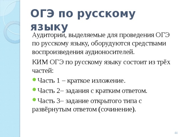 ОГЭ по русскому языку Аудитории, выделяемые для проведения ОГЭ по русскому языку, оборудуются средствами воспроизведения аудионосителей. КИМ ОГЭ по русскому языку состоит из трёх частей: Часть 1 – краткое изложение. Часть 2– задания с кратким ответом. Часть 3– задание открытого типа с развёрнутым ответом (сочинение).  