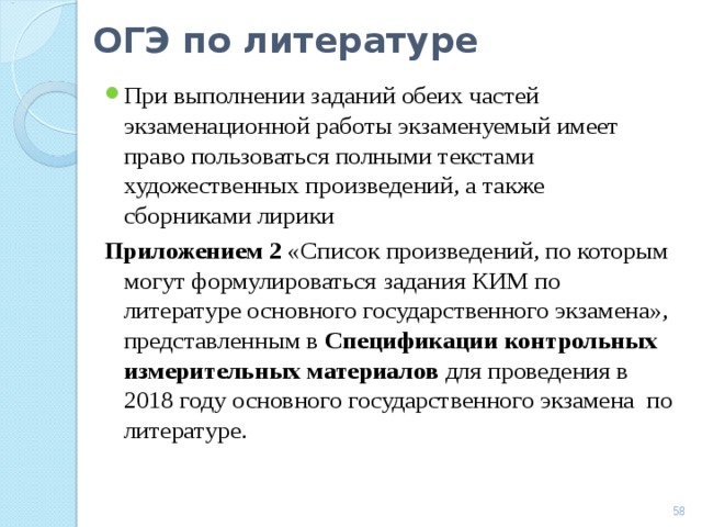 ОГЭ по литературе При выполнении заданий обеих частей экзаменационной работы экзаменуемый имеет право пользоваться полными текстами художественных произведений, а также сборниками лирики Приложением 2 «Список произведений, по которым могут формулироваться задания КИМ по литературе основного государственного экзамена», представленным в Спецификации контрольных измерительных материалов для проведения в 2018 году основного государственного экзамена по литературе.  