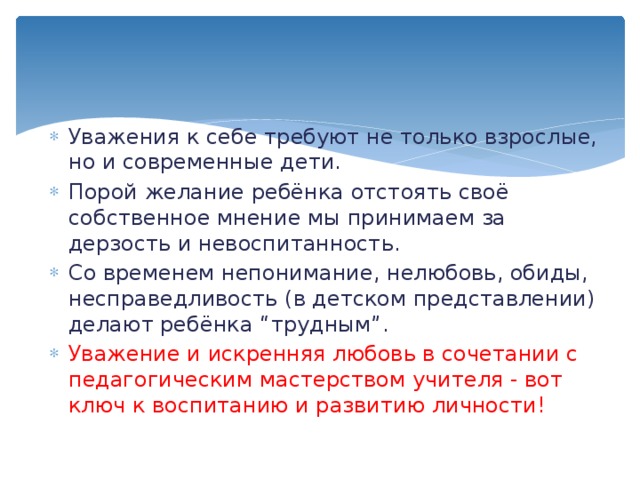 Уважения к себе требуют не только взрослые, но и современные дети. Порой желание ребёнка отстоять своё собственное мнение мы принимаем за дерзость и невоспитанность. Со временем непонимание, нелюбовь, обиды, несправедливость (в детском представлении) делают ребёнка “трудным”. Уважение и искренняя любовь в сочетании с педагогическим мастерством учителя - вот ключ к воспитанию и развитию личности! 