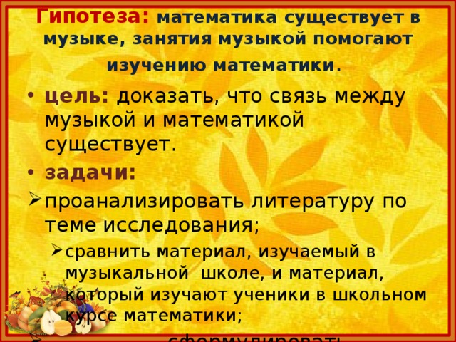  Гипотеза: математика  существует в музыке, занятия музыкой помогают изучению математики .   цель:  доказать, что связь между музыкой и математикой существует. задачи: проанализировать литературу по теме исследования; сравнить материал, изучаемый в музыкальной школе, и материал, который изучают ученики в школьном курсе математики; сравнить материал, изучаемый в музыкальной школе, и материал, который изучают ученики в школьном курсе математики;  сформулировать выводы. 