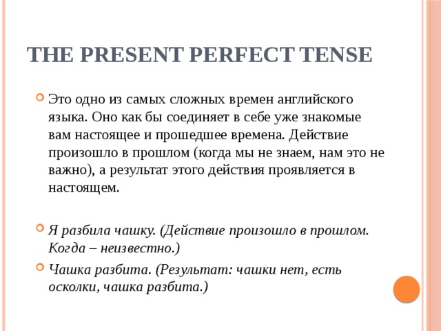 The Present Perfect Tense Это одно из самых сложных времен английского языка. Оно как бы соединяет в себе уже знакомые вам настоящее и прошедшее времена. Действие произошло в прошлом (когда мы не знаем, нам это не важно), а результат этого действия проявляется в настоящем. Я разбила чашку. (Действие произошло в прошлом. Когда – неизвестно.) Чашка разбита. (Результат: чашки нет, есть осколки, чашка разбита.) 