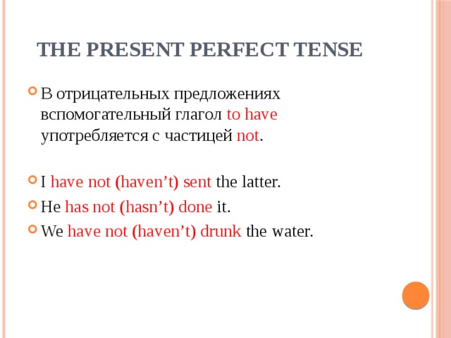 The Present Perfect Tense В отрицательных предложениях вспомогательный глагол to have употребляется с частицей not . I have not (haven’t) sent the latter. He has not (hasn’t) done it. We have not (haven’t) drunk the water. 