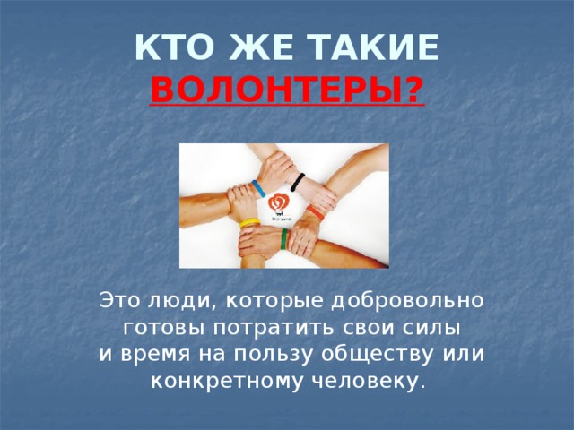 КТО ЖЕ ТАКИЕ ВОЛОНТЕРЫ? Это люди, которые добровольно готовы потратить свои силы и время на пользу обществу или конкретному человеку. 