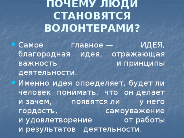 ПОЧЕМУ ЛЮДИ СТАНОВЯТСЯ ВОЛОНТЕРАМИ?   Самое главное — ИДЕЯ, благородная идея, отражающая важность и принципы деятельности. Именно идея определяет, будет ли человек понимать, что он делает и зачем, появятся ли у него гордость, самоуважение и удовлетворение от работы и результатов деятельности. 