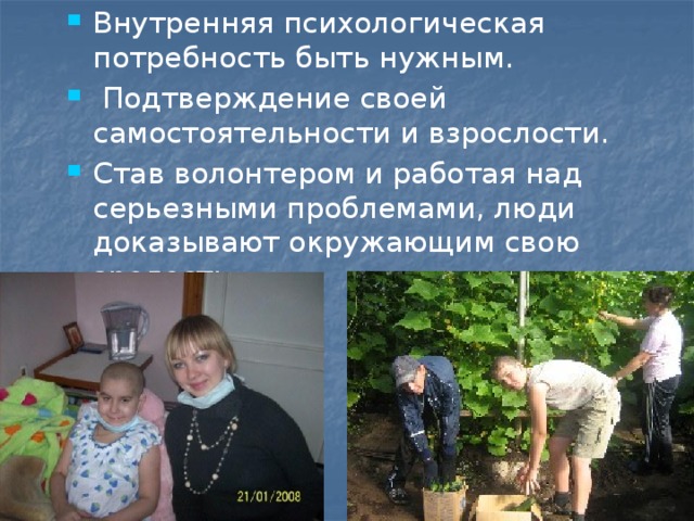 Внутренняя психологическая потребность быть нужным.    Подтверждение своей самостоятельности и взрослости. Став волонтером и работая над серьезными проблемами, люди доказывают окружающим свою зрелость. 