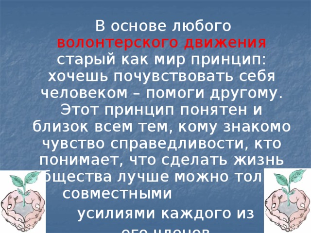  В основе любого волонтерского движения старый как мир принцип: хочешь почувствовать себя человеком – помоги другому. Этот принцип понятен и близок всем тем, кому знакомо чувство справедливости, кто понимает, что сделать жизнь общества лучше можно только совместными  усилиями каждого из  его членов. 