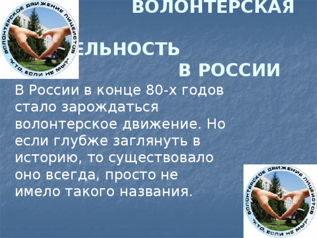  ВОЛОНТЕРСКАЯ  ДЕЯТЕЛЬНОСТЬ  В РОССИИ В России в конце 80-х годов стало зарождаться волонтерское движение. Но если глубже заглянуть в историю, то существовало оно всегда, просто не имело такого названия. 