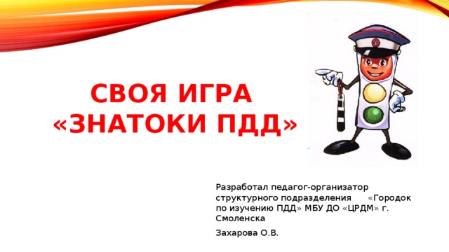 Своя игра  «знатоки пдд» Разработал педагог-организатор структурного подразделения «Городок по изучению ПДД» МБУ ДО «ЦРДМ» г. Смоленска Захарова О.В. 